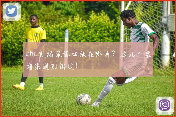 cba直播录像回放在哪看？这几个靠谱渠道别错过！