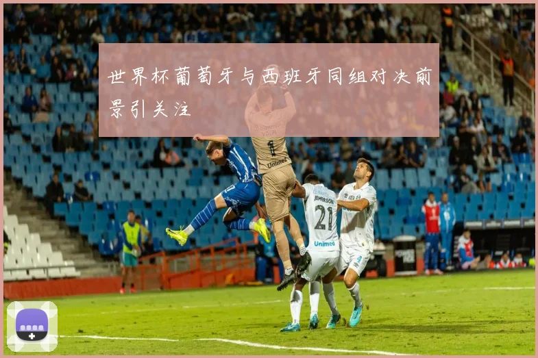 世界杯葡萄牙与西班牙同组对决前景引关注