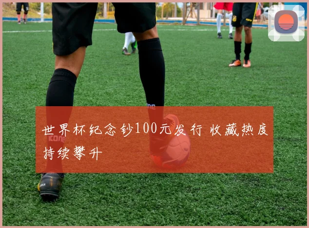 世界杯纪念钞100元发行 收藏热度持续攀升
