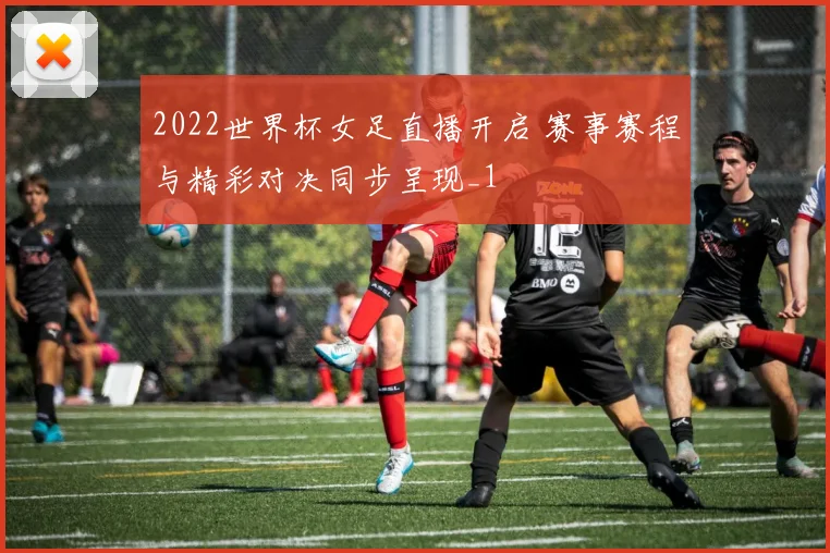 2022世界杯女足直播开启 赛事赛程与精彩对决同步呈现_1